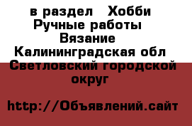  в раздел : Хобби. Ручные работы » Вязание . Калининградская обл.,Светловский городской округ 